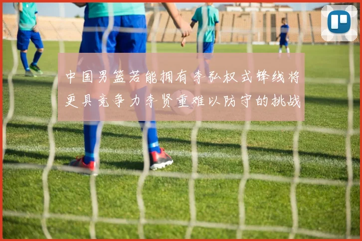 中国男篮若能拥有李弘权式锋线将更具竞争力李贤重难以防守的挑战