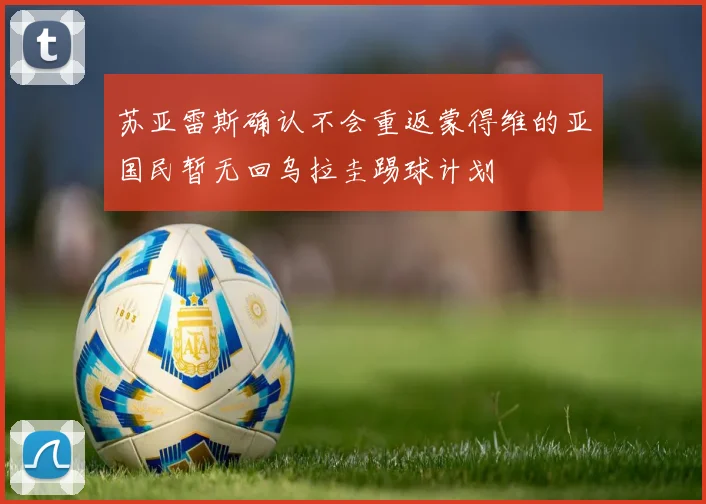 苏亚雷斯确认不会重返蒙得维的亚国民暂无回乌拉圭踢球计划